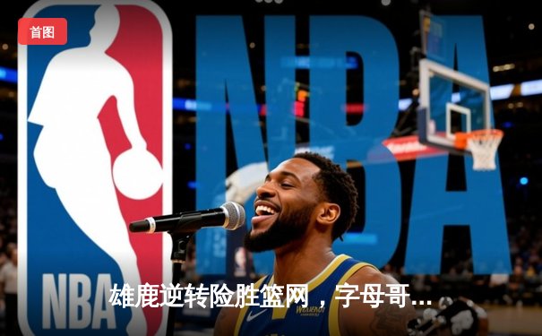 雄鹿逆转险胜篮网，字母哥狂砍38分16篮板率队锁定季后赛席位